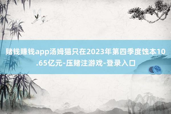 赌钱赚钱app汤姆猫只在2023年第四季度蚀本10.65亿元-压赌注游戏-登录入口