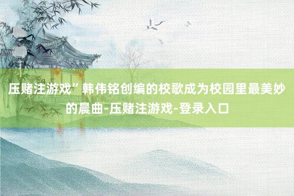 压赌注游戏”韩伟铭创编的校歌成为校园里最美妙的晨曲-压赌注游戏-登录入口