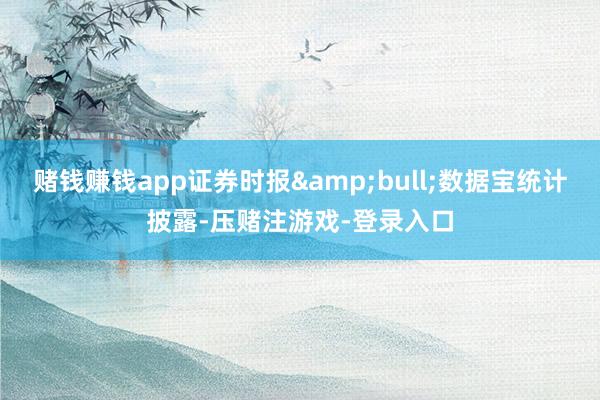 赌钱赚钱app证券时报&bull;数据宝统计披露-压赌注游戏-登录入口