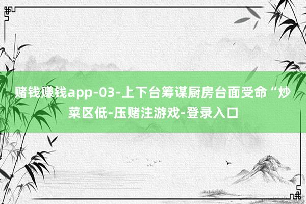 赌钱赚钱app-03-上下台筹谋厨房台面受命“炒菜区低-压赌注游戏-登录入口