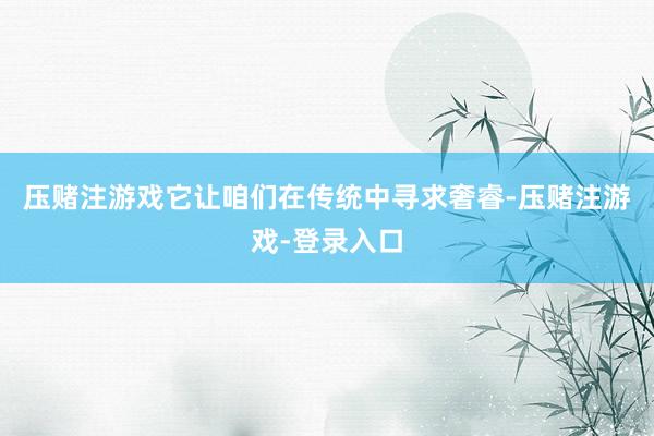 压赌注游戏它让咱们在传统中寻求奢睿-压赌注游戏-登录入口