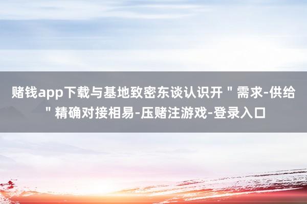 赌钱app下载与基地致密东谈认识开＂需求-供给＂精确对接相易-压赌注游戏-登录入口