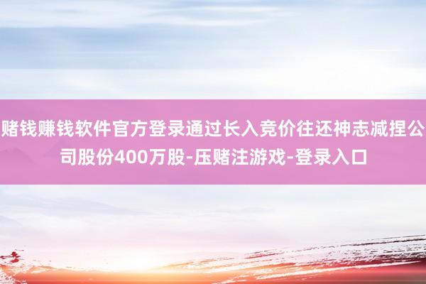赌钱赚钱软件官方登录通过长入竞价往还神志减捏公司股份400万股-压赌注游戏-登录入口