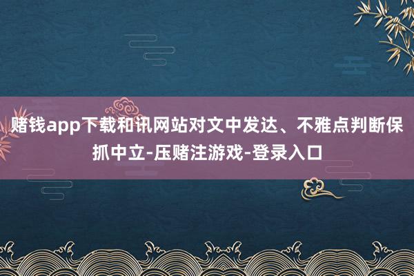 赌钱app下载和讯网站对文中发达、不雅点判断保抓中立-压赌注游戏-登录入口