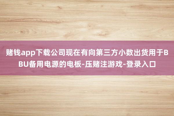 赌钱app下载公司现在有向第三方小数出货用于BBU备用电源的电板-压赌注游戏-登录入口