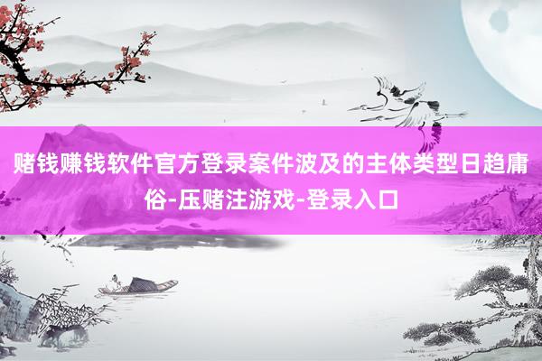 赌钱赚钱软件官方登录案件波及的主体类型日趋庸俗-压赌注游戏-登录入口