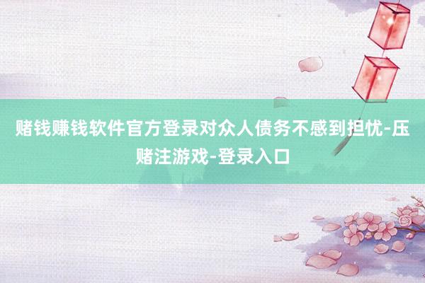 赌钱赚钱软件官方登录对众人债务不感到担忧-压赌注游戏-登录入口