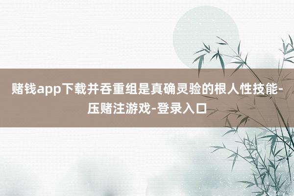 赌钱app下载并吞重组是真确灵验的根人性技能-压赌注游戏-登录入口
