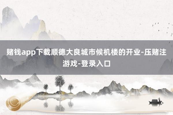 赌钱app下载顺德大良城市候机楼的开业-压赌注游戏-登录入口