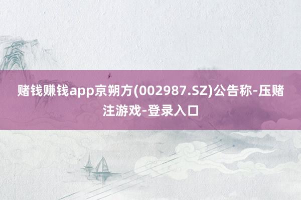 赌钱赚钱app京朔方(002987.SZ)公告称-压赌注游戏-登录入口