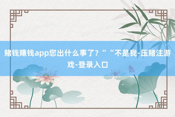 赌钱赚钱app您出什么事了？”“不是我-压赌注游戏-登录入口