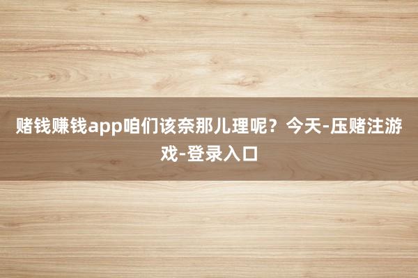 赌钱赚钱app咱们该奈那儿理呢？今天-压赌注游戏-登录入口