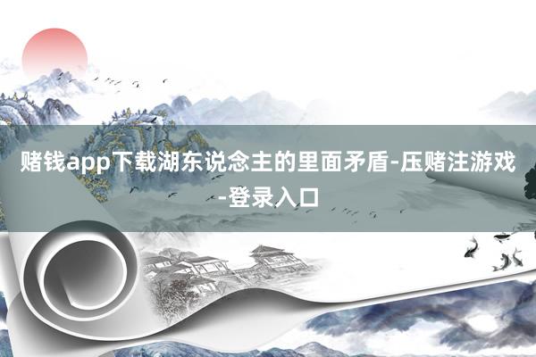 赌钱app下载湖东说念主的里面矛盾-压赌注游戏-登录入口