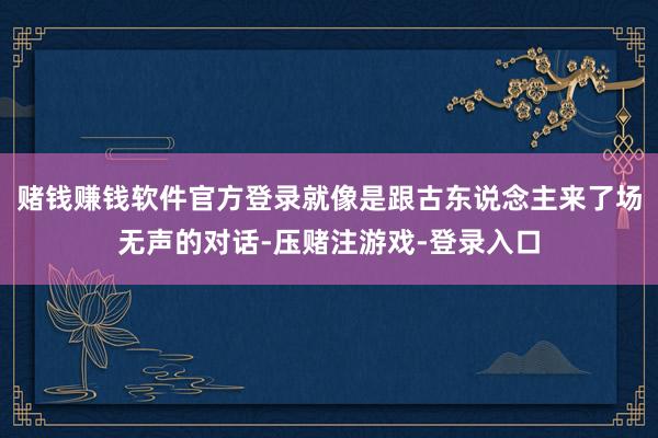 赌钱赚钱软件官方登录就像是跟古东说念主来了场无声的对话-压赌注游戏-登录入口