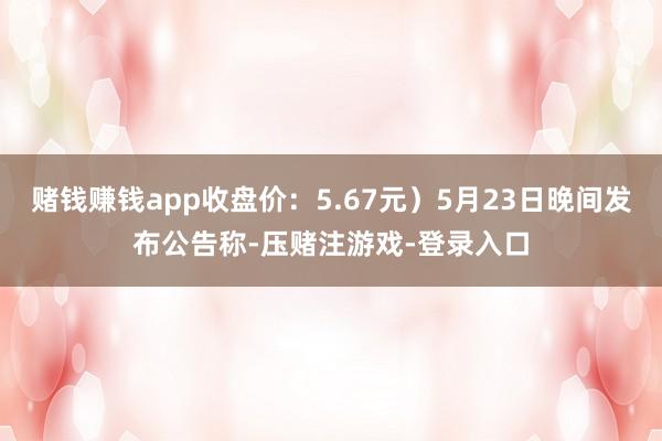 赌钱赚钱app收盘价：5.67元）5月23日晚间发布公告称-压赌注游戏-登录入口