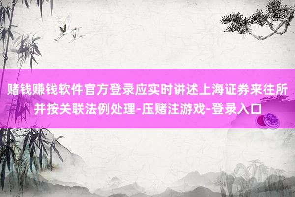 赌钱赚钱软件官方登录应实时讲述上海证券来往所并按关联法例处理-压赌注游戏-登录入口