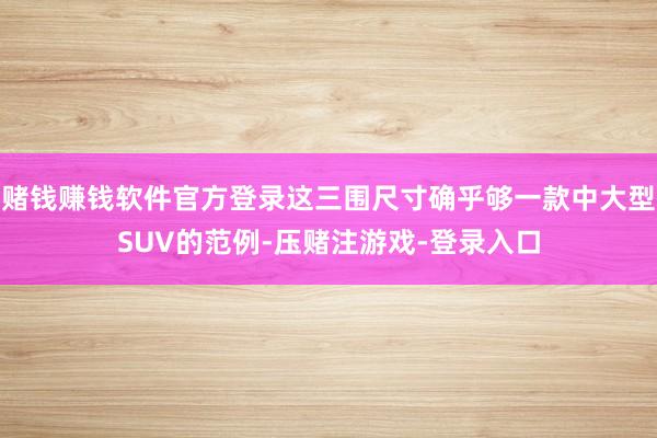 赌钱赚钱软件官方登录这三围尺寸确乎够一款中大型SUV的范例-压赌注游戏-登录入口