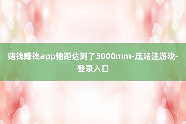 赌钱赚钱app轴距达到了3000mm-压赌注游戏-登录入口