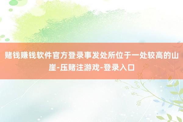 赌钱赚钱软件官方登录事发处所位于一处较高的山崖-压赌注游戏-登录入口