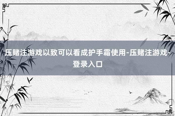 压赌注游戏以致可以看成护手霜使用-压赌注游戏-登录入口
