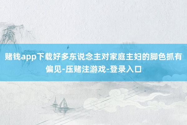 赌钱app下载好多东说念主对家庭主妇的脚色抓有偏见-压赌注游戏-登录入口