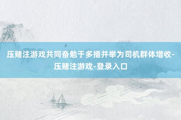 压赌注游戏共同奋勉于多措并举为司机群体增收-压赌注游戏-登录入口