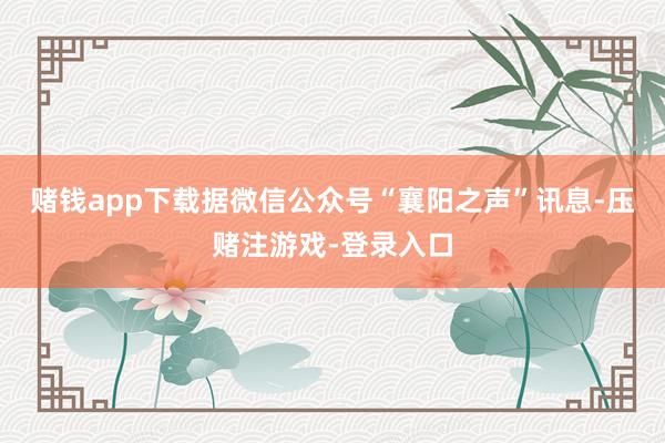 赌钱app下载据微信公众号“襄阳之声”讯息-压赌注游戏-登录入口