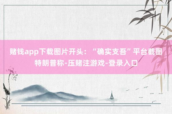 赌钱app下载图片开头：“确实支吾”平台截图　　特朗普称-压赌注游戏-登录入口