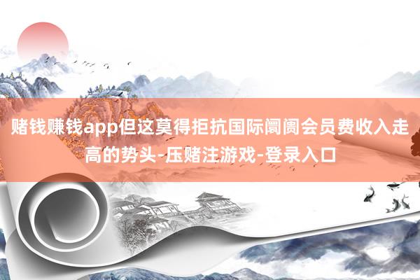赌钱赚钱app但这莫得拒抗国际阛阓会员费收入走高的势头-压赌注游戏-登录入口