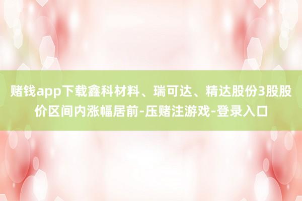 赌钱app下载鑫科材料、瑞可达、精达股份3股股价区间内涨幅居前-压赌注游戏-登录入口