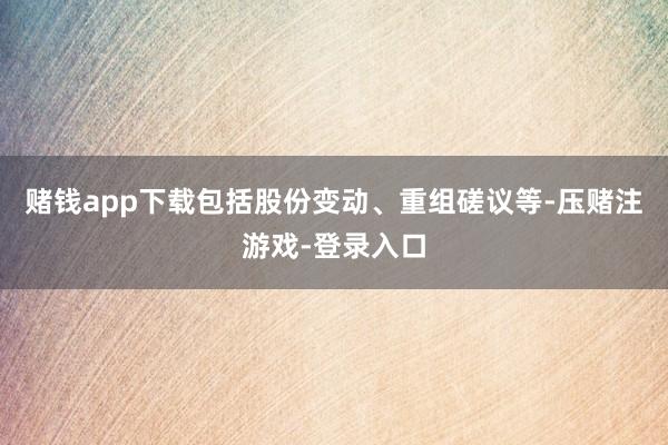 赌钱app下载包括股份变动、重组磋议等-压赌注游戏-登录入口