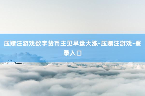压赌注游戏数字货币主见早盘大涨-压赌注游戏-登录入口