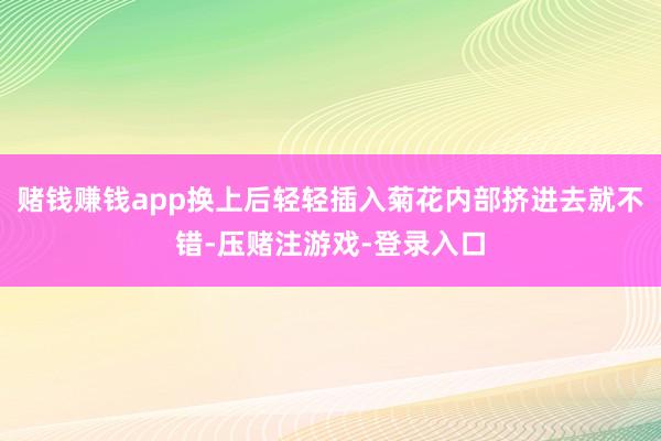 赌钱赚钱app换上后轻轻插入菊花内部挤进去就不错-压赌注游戏-登录入口
