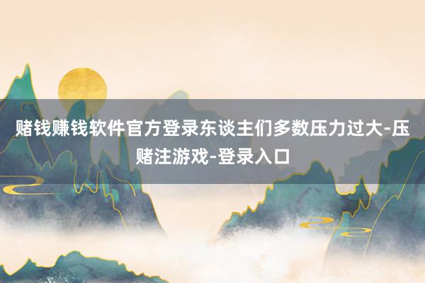 赌钱赚钱软件官方登录东谈主们多数压力过大-压赌注游戏-登录入口