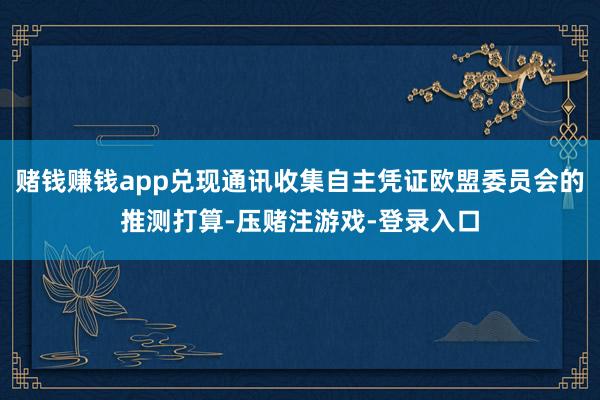 赌钱赚钱app兑现通讯收集自主凭证欧盟委员会的推测打算-压赌注游戏-登录入口