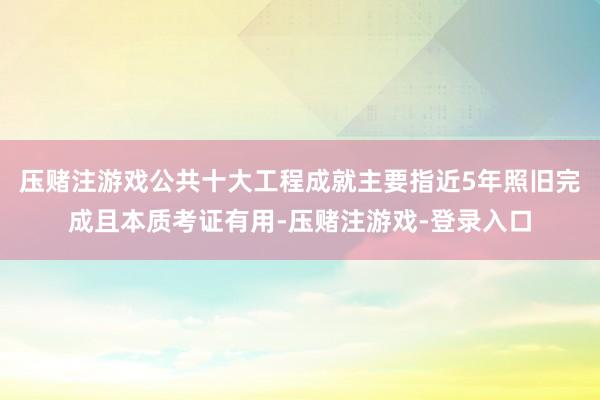 压赌注游戏公共十大工程成就主要指近5年照旧完成且本质考证有用-压赌注游戏-登录入口