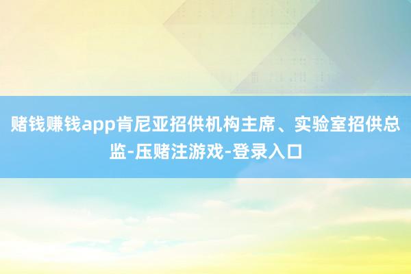 赌钱赚钱app肯尼亚招供机构主席、实验室招供总监-压赌注游戏-登录入口