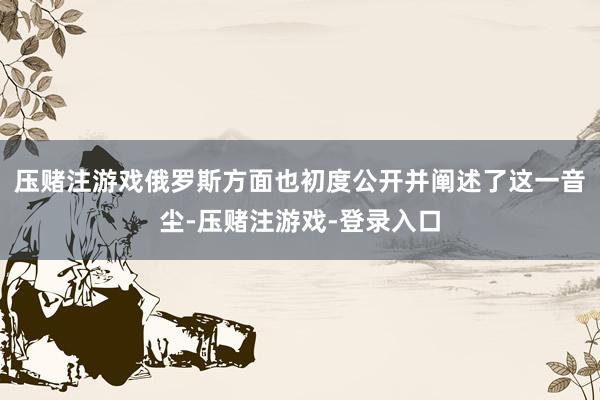 压赌注游戏俄罗斯方面也初度公开并阐述了这一音尘-压赌注游戏-登录入口