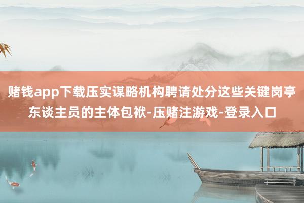 赌钱app下载压实谋略机构聘请处分这些关键岗亭东谈主员的主体包袱-压赌注游戏-登录入口