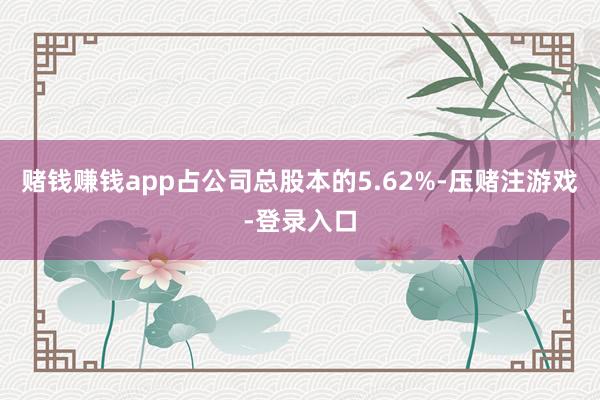 赌钱赚钱app占公司总股本的5.62%-压赌注游戏-登录入口