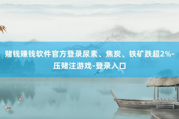 赌钱赚钱软件官方登录尿素、焦炭、铁矿跌超2%-压赌注游戏-登录入口