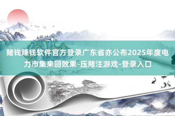赌钱赚钱软件官方登录广东省亦公布2025年度电力市集来回效果-压赌注游戏-登录入口