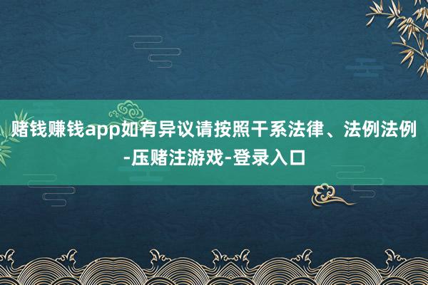 赌钱赚钱app如有异议请按照干系法律、法例法例-压赌注游戏-登录入口