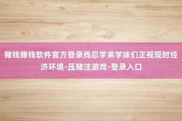 赌钱赚钱软件官方登录残忍学弟学妹们正视现时经济环境-压赌注游戏-登录入口