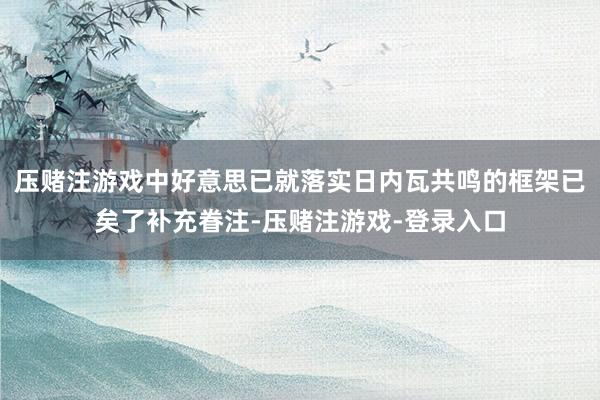 压赌注游戏中好意思已就落实日内瓦共鸣的框架已矣了补充眷注-压赌注游戏-登录入口