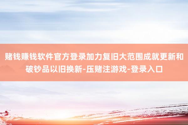 赌钱赚钱软件官方登录加力复旧大范围成就更新和破钞品以旧换新-压赌注游戏-登录入口