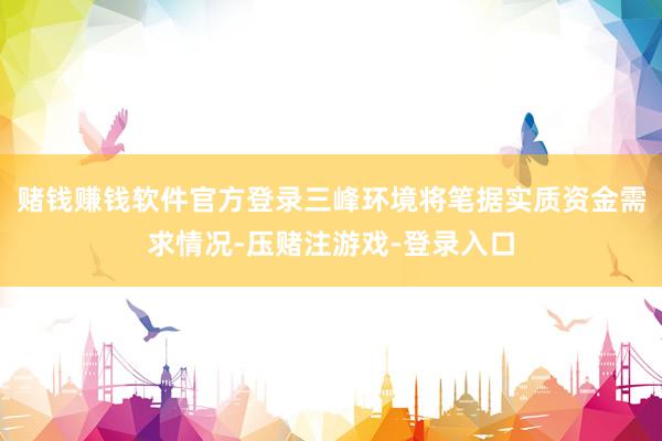 赌钱赚钱软件官方登录　　三峰环境将笔据实质资金需求情况-压赌注游戏-登录入口