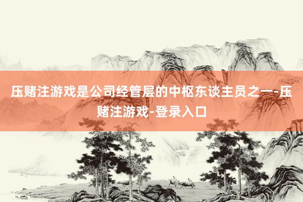 压赌注游戏是公司经管层的中枢东谈主员之一-压赌注游戏-登录入口