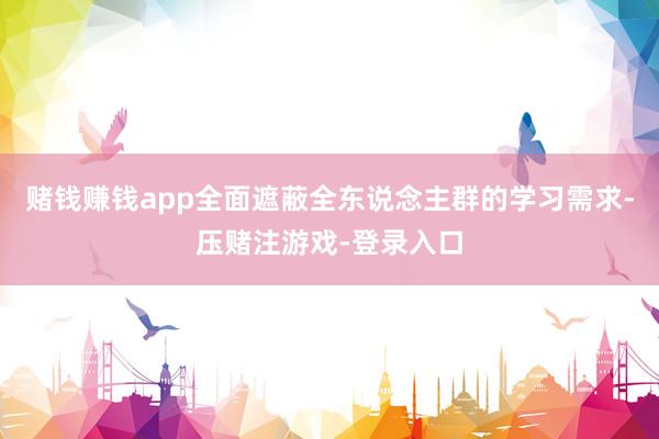 赌钱赚钱app全面遮蔽全东说念主群的学习需求-压赌注游戏-登录入口