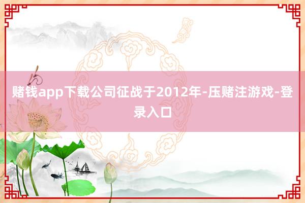 赌钱app下载公司征战于2012年-压赌注游戏-登录入口